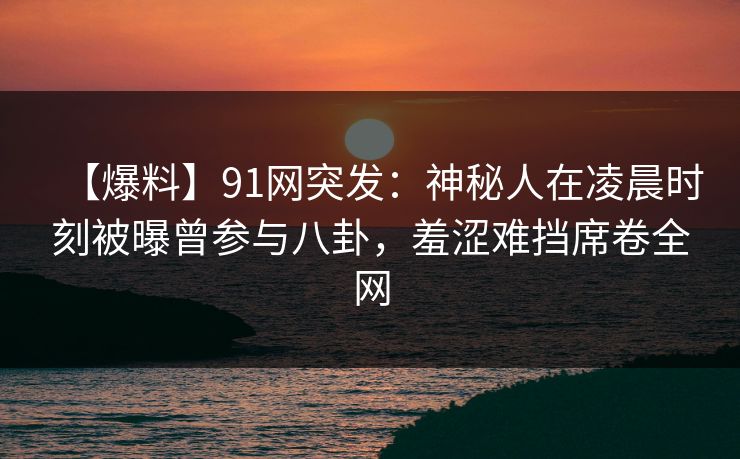 【爆料】91网突发：神秘人在凌晨时刻被曝曾参与八卦，羞涩难挡席卷全网