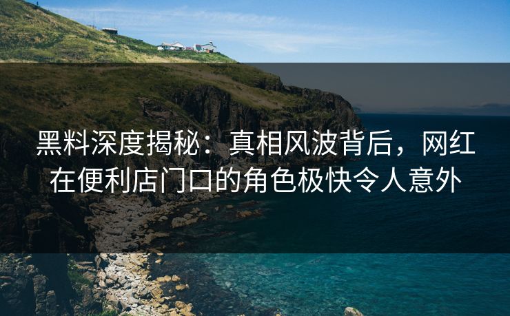黑料深度揭秘：真相风波背后，网红在便利店门口的角色极快令人意外