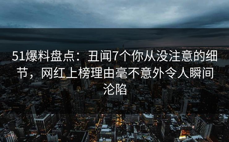 51爆料盘点：丑闻7个你从没注意的细节，网红上榜理由毫不意外令人瞬间沦陷
