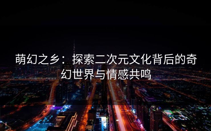 萌幻之乡:探索二次元文化背后的奇幻世界与情感共鸣