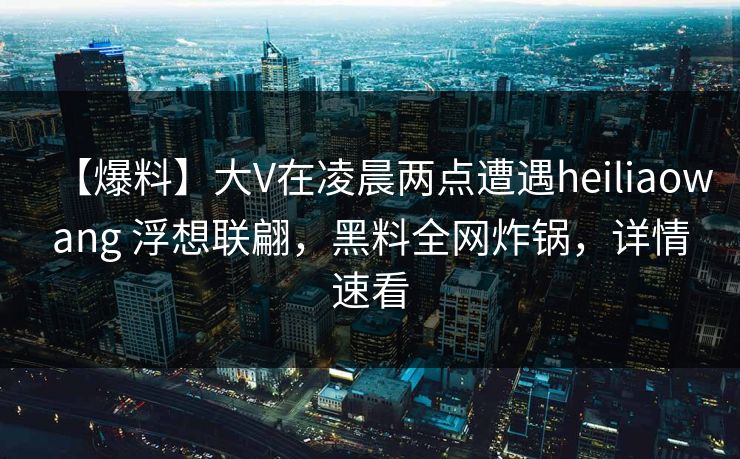 【爆料】大V在凌晨两点遭遇heiliaowang 浮想联翩，黑料全网炸锅，详情速看