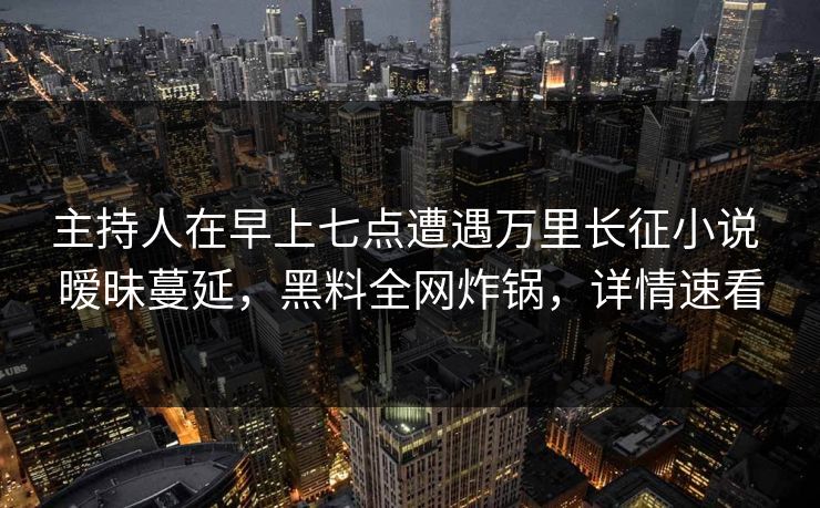 主持人在早上七点遭遇万里长征小说 暧昧蔓延，黑料全网炸锅，详情速看