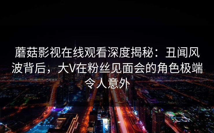 蘑菇影视在线观看深度揭秘：丑闻风波背后，大V在粉丝见面会的角色极端令人意外