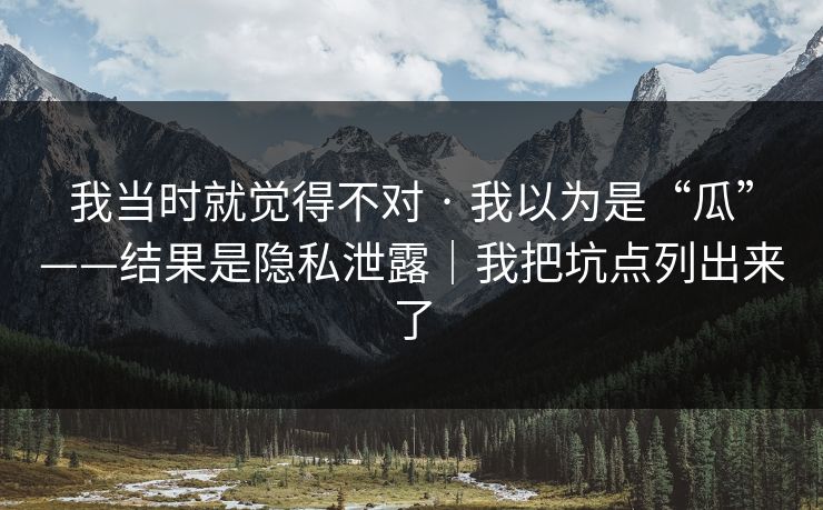 我当时就觉得不对 · 我以为是“瓜”——结果是隐私泄露｜我把坑点列出来了