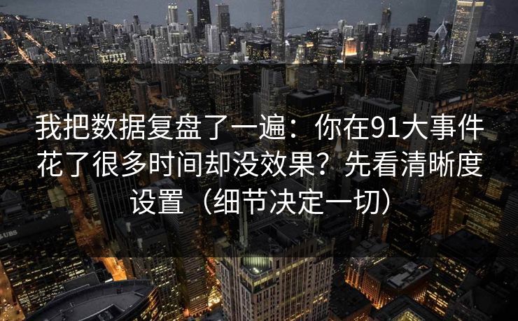 我把数据复盘了一遍：你在91大事件花了很多时间却没效果？先看清晰度设置（细节决定一切）