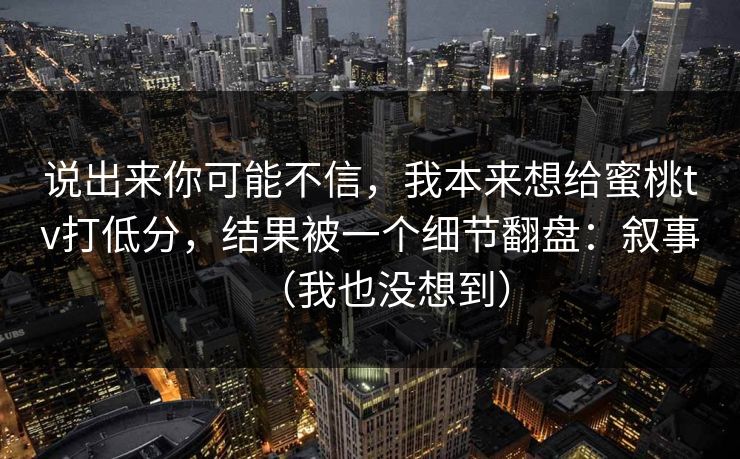 说出来你可能不信，我本来想给蜜桃tv打低分，结果被一个细节翻盘：叙事（我也没想到）