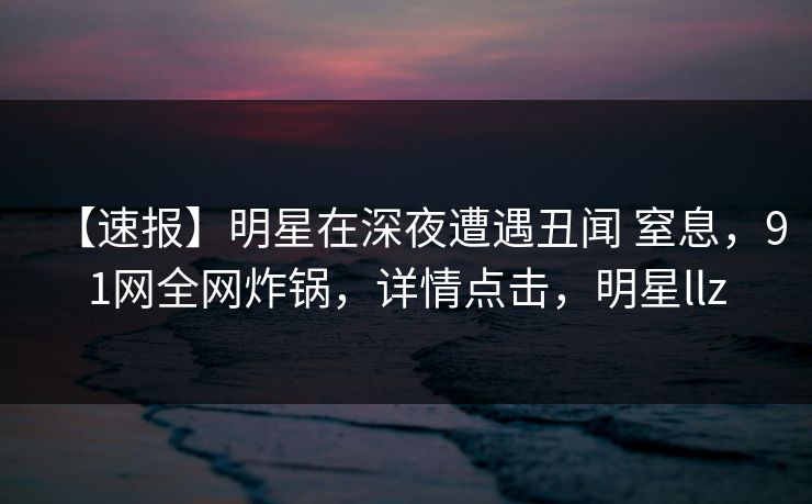 【速报】明星在深夜遭遇丑闻 窒息，91网全网炸锅，详情点击，明星llz